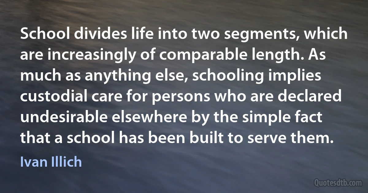 School divides life into two segments, which are increasingly of comparable length. As much as anything else, schooling implies custodial care for persons who are declared undesirable elsewhere by the simple fact that a school has been built to serve them. (Ivan Illich)