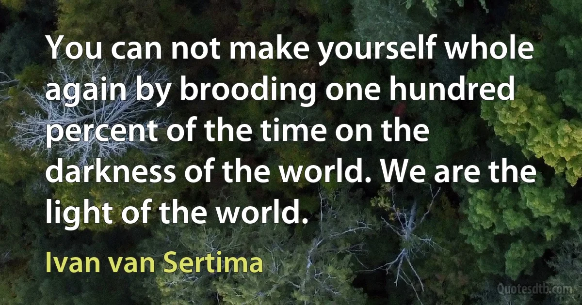 You can not make yourself whole again by brooding one hundred percent of the time on the darkness of the world. We are the light of the world. (Ivan van Sertima)