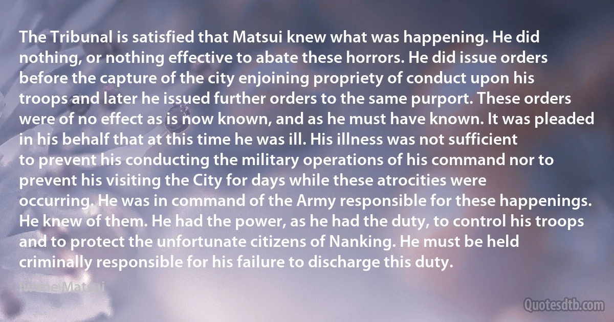 The Tribunal is satisfied that Matsui knew what was happening. He did nothing, or nothing effective to abate these horrors. He did issue orders before the capture of the city enjoining propriety of conduct upon his troops and later he issued further orders to the same purport. These orders were of no effect as is now known, and as he must have known. It was pleaded in his behalf that at this time he was ill. His illness was not sufficient to prevent his conducting the military operations of his command nor to prevent his visiting the City for days while these atrocities were occurring. He was in command of the Army responsible for these happenings. He knew of them. He had the power, as he had the duty, to control his troops and to protect the unfortunate citizens of Nanking. He must be held criminally responsible for his failure to discharge this duty. (Iwane Matsui)