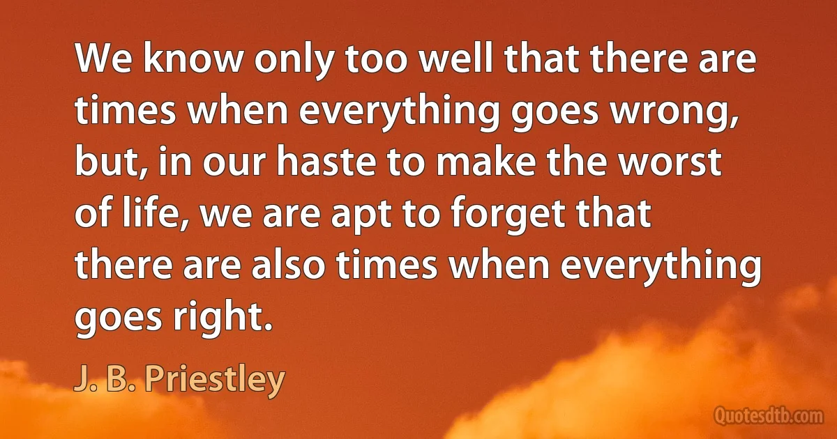 We know only too well that there are times when everything goes wrong, but, in our haste to make the worst of life, we are apt to forget that there are also times when everything goes right. (J. B. Priestley)