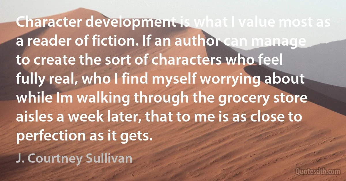 Character development is what I value most as a reader of fiction. If an author can manage to create the sort of characters who feel fully real, who I find myself worrying about while Im walking through the grocery store aisles a week later, that to me is as close to perfection as it gets. (J. Courtney Sullivan)