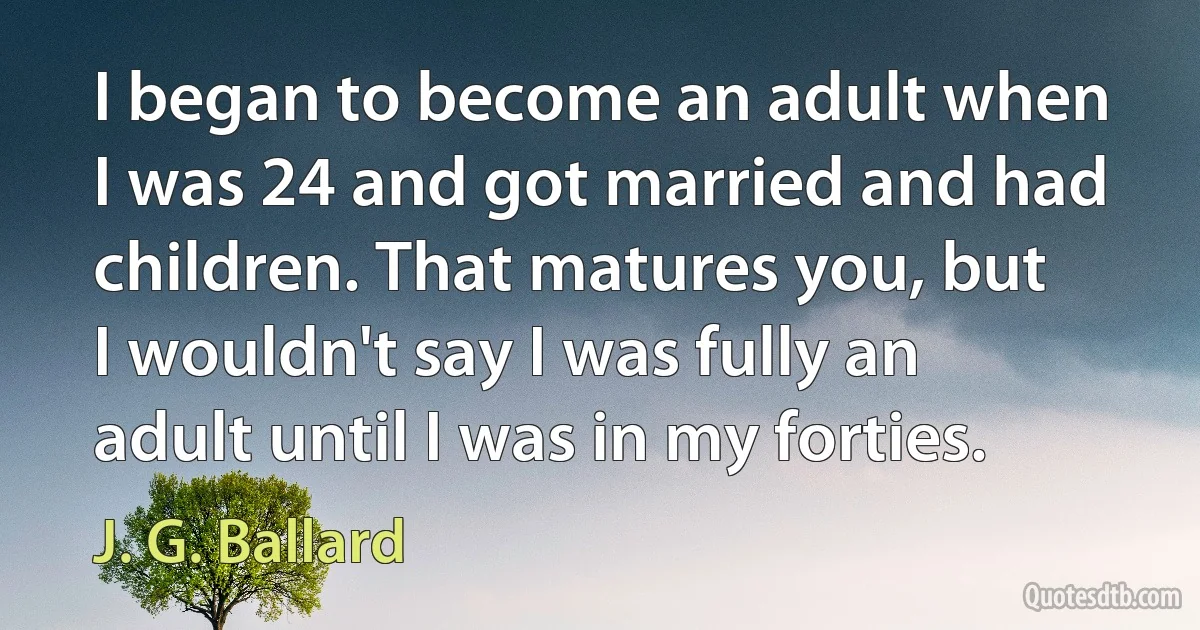 I began to become an adult when I was 24 and got married and had children. That matures you, but I wouldn't say I was fully an adult until I was in my forties. (J. G. Ballard)