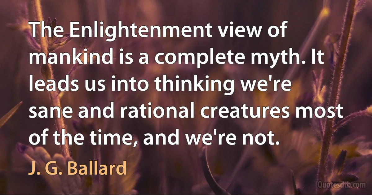 The Enlightenment view of mankind is a complete myth. It leads us into thinking we're sane and rational creatures most of the time, and we're not. (J. G. Ballard)