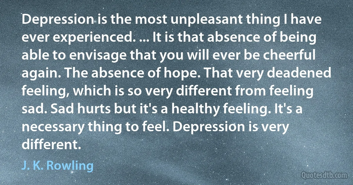 Depression is the most unpleasant thing I have ever experienced. ... It is that absence of being able to envisage that you will ever be cheerful again. The absence of hope. That very deadened feeling, which is so very different from feeling sad. Sad hurts but it's a healthy feeling. It's a necessary thing to feel. Depression is very different. (J. K. Rowling)