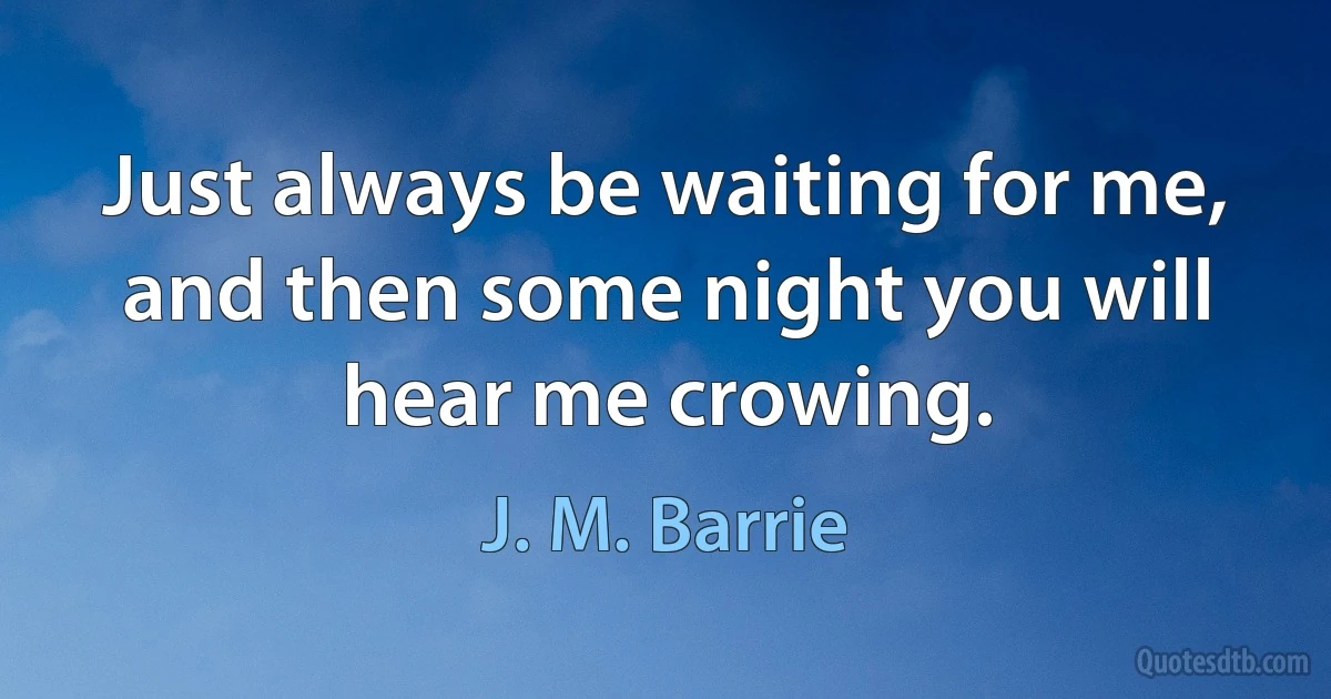 Just always be waiting for me, and then some night you will hear me crowing. (J. M. Barrie)