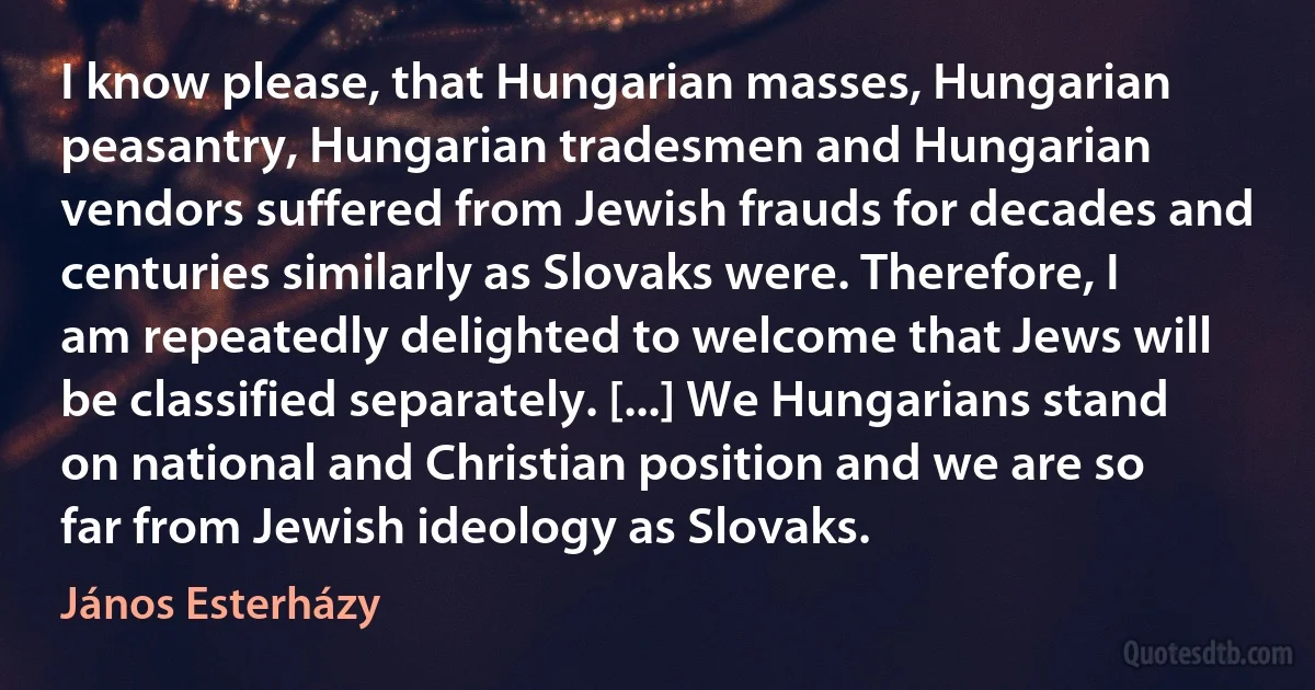 I know please, that Hungarian masses, Hungarian peasantry, Hungarian tradesmen and Hungarian vendors suffered from Jewish frauds for decades and centuries similarly as Slovaks were. Therefore, I am repeatedly delighted to welcome that Jews will be classified separately. [...] We Hungarians stand on national and Christian position and we are so far from Jewish ideology as Slovaks. (János Esterházy)