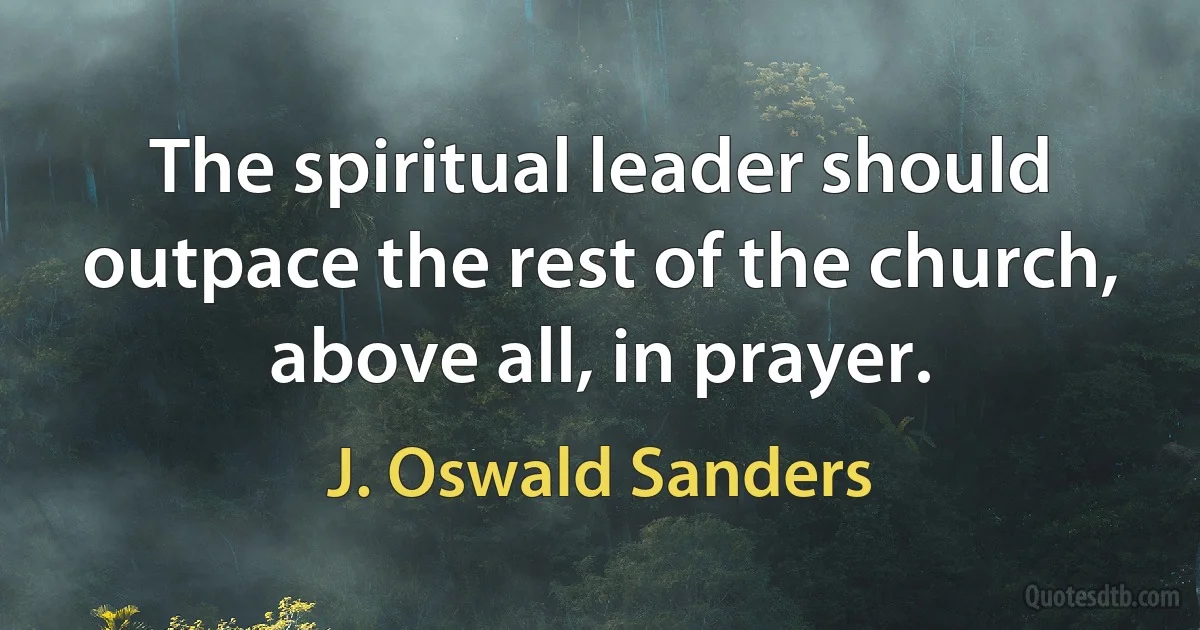 The spiritual leader should outpace the rest of the church, above all, in prayer. (J. Oswald Sanders)