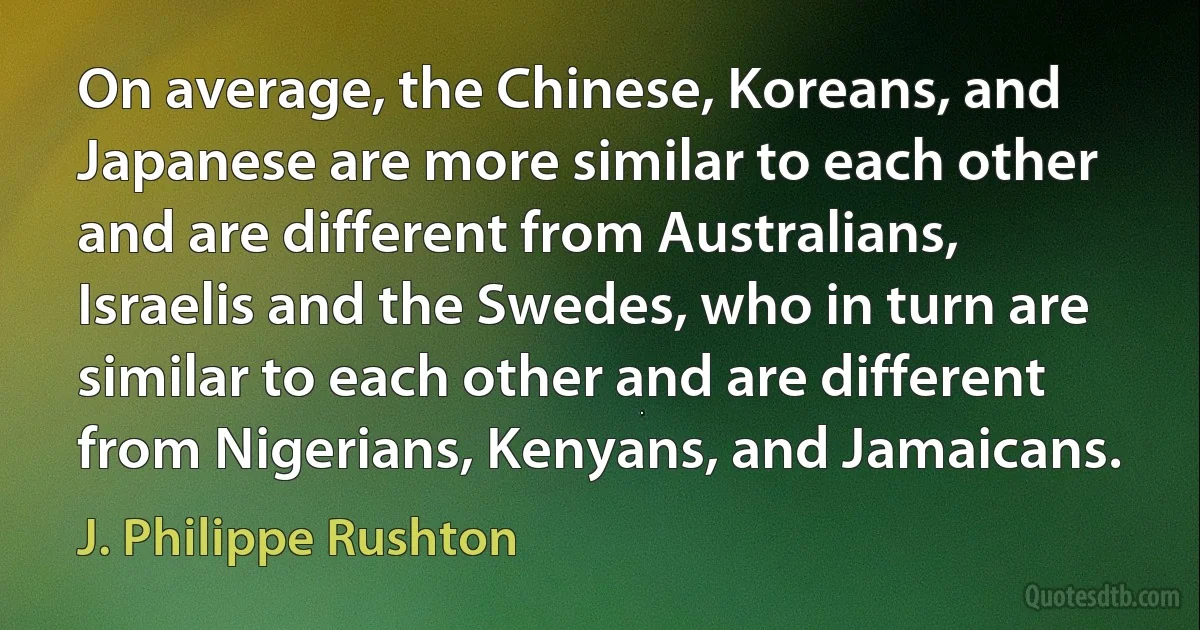 On average, the Chinese, Koreans, and Japanese are more similar to each other and are different from Australians, Israelis and the Swedes, who in turn are similar to each other and are different from Nigerians, Kenyans, and Jamaicans. (J. Philippe Rushton)