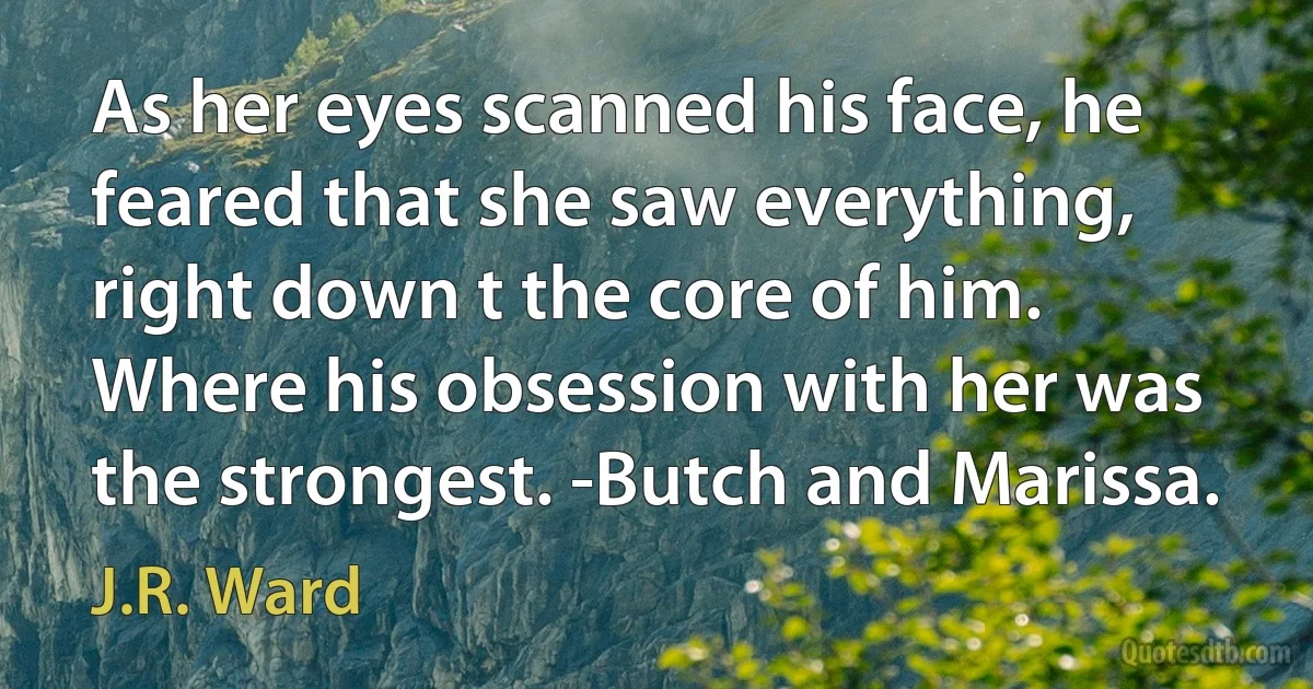 As her eyes scanned his face, he feared that she saw everything, right down t the core of him. Where his obsession with her was the strongest. -Butch and Marissa. (J.R. Ward)