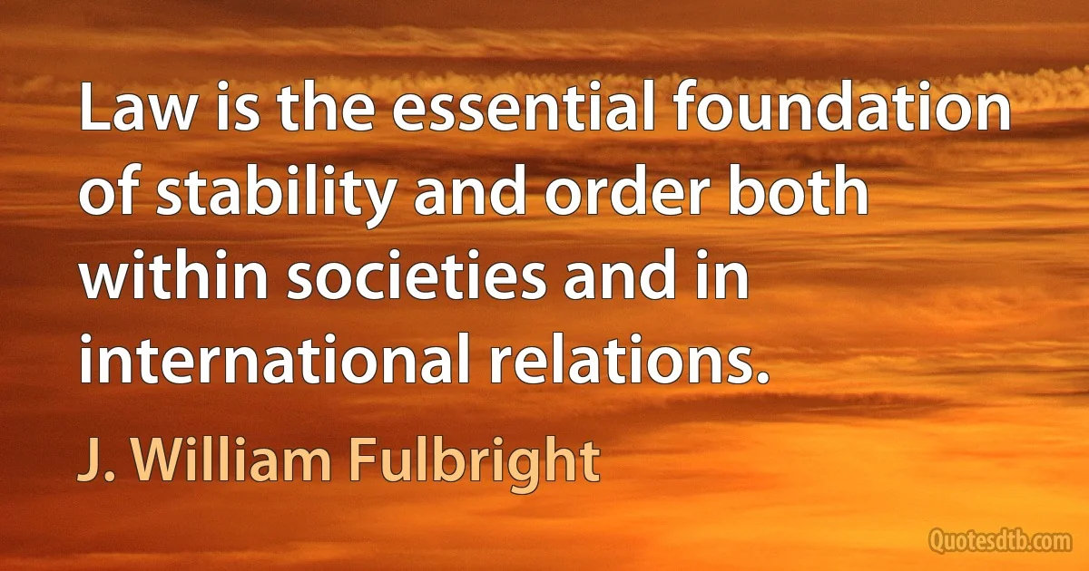 Law is the essential foundation of stability and order both within societies and in international relations. (J. William Fulbright)