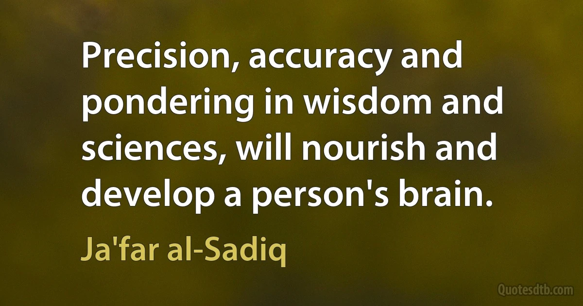 Precision, accuracy and pondering in wisdom and sciences, will nourish and develop a person's brain. (Ja'far al-Sadiq)