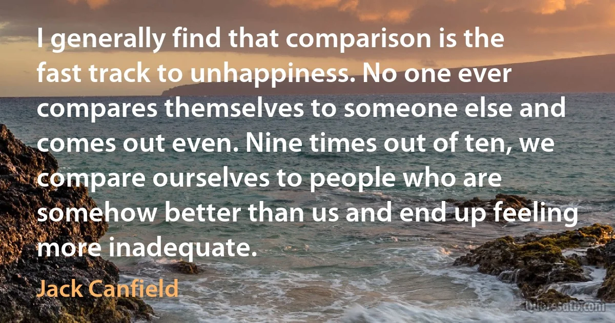 I generally find that comparison is the fast track to unhappiness. No one ever compares themselves to someone else and comes out even. Nine times out of ten, we compare ourselves to people who are somehow better than us and end up feeling more inadequate. (Jack Canfield)