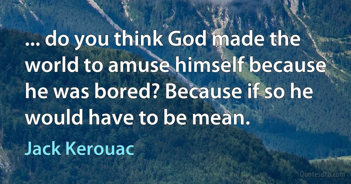 ... do you think God made the world to amuse himself because he was bored? Because if so he would have to be mean. (Jack Kerouac)