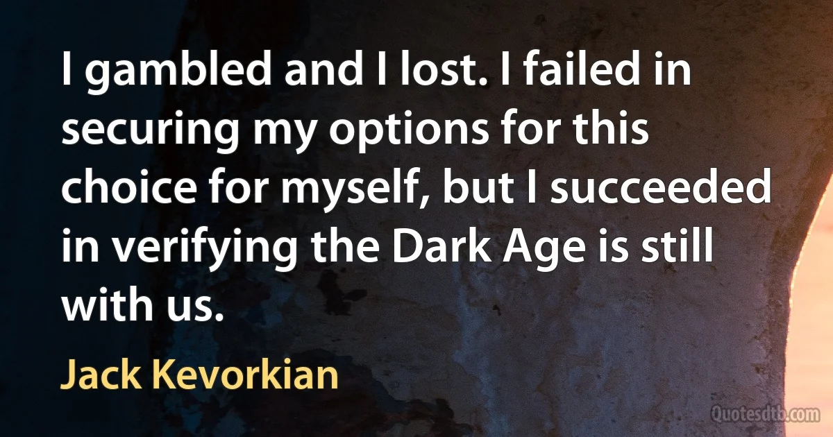 I gambled and I lost. I failed in securing my options for this choice for myself, but I succeeded in verifying the Dark Age is still with us. (Jack Kevorkian)