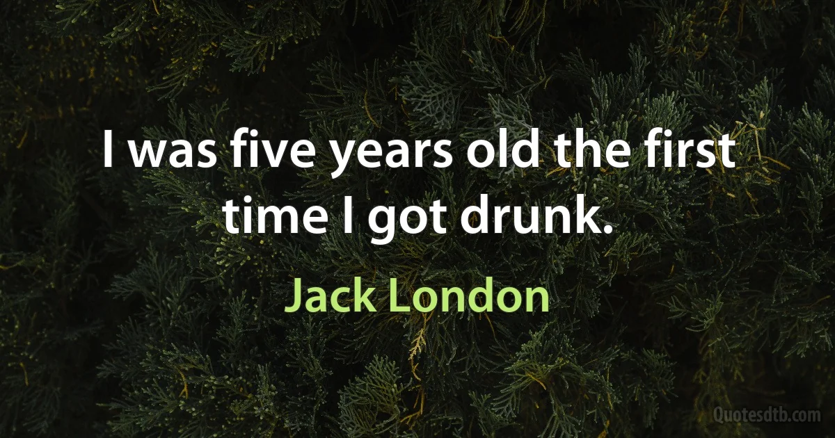 I was five years old the first time I got drunk. (Jack London)