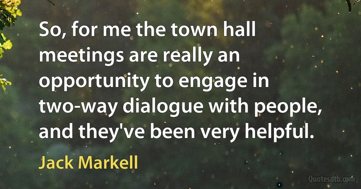 So, for me the town hall meetings are really an opportunity to engage in two-way dialogue with people, and they've been very helpful. (Jack Markell)