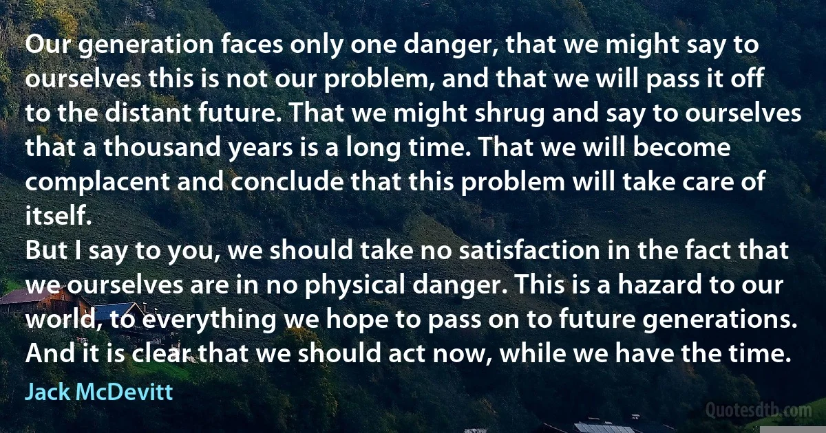 Our generation faces only one danger, that we might say to ourselves this is not our problem, and that we will pass it off to the distant future. That we might shrug and say to ourselves that a thousand years is a long time. That we will become complacent and conclude that this problem will take care of itself.
But I say to you, we should take no satisfaction in the fact that we ourselves are in no physical danger. This is a hazard to our world, to everything we hope to pass on to future generations. And it is clear that we should act now, while we have the time. (Jack McDevitt)