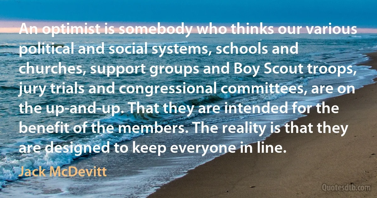 An optimist is somebody who thinks our various political and social systems, schools and churches, support groups and Boy Scout troops, jury trials and congressional committees, are on the up-and-up. That they are intended for the benefit of the members. The reality is that they are designed to keep everyone in line. (Jack McDevitt)