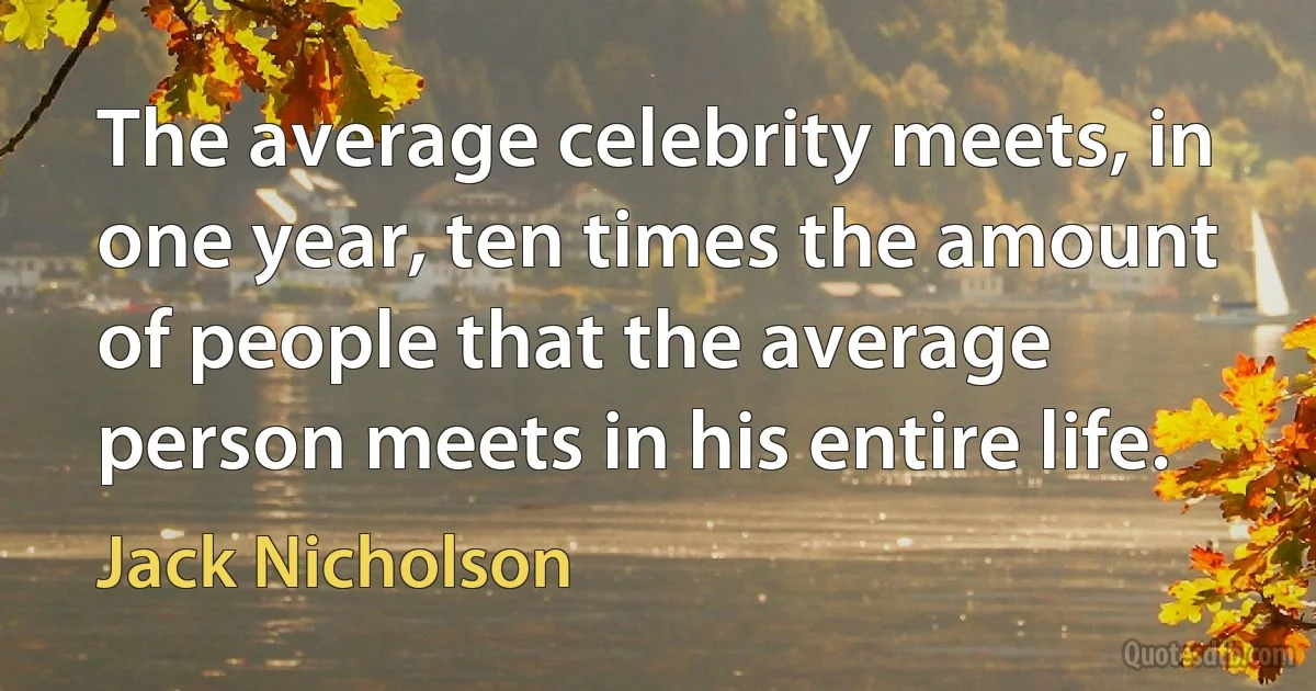 The average celebrity meets, in one year, ten times the amount of people that the average person meets in his entire life. (Jack Nicholson)