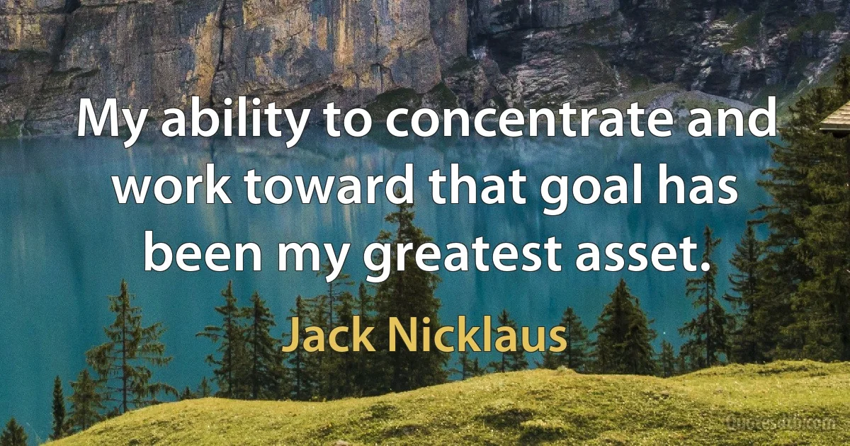 My ability to concentrate and work toward that goal has been my greatest asset. (Jack Nicklaus)