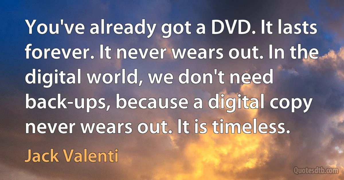 You've already got a DVD. It lasts forever. It never wears out. In the digital world, we don't need back-ups, because a digital copy never wears out. It is timeless. (Jack Valenti)