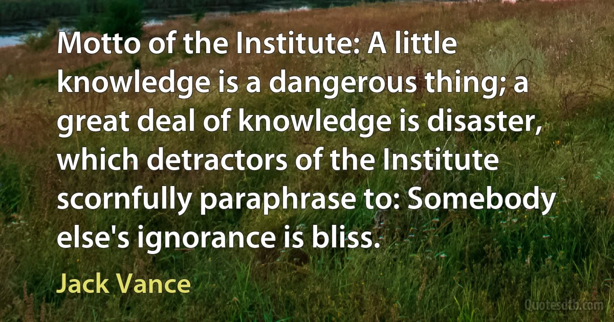 Motto of the Institute: A little knowledge is a dangerous thing; a great deal of knowledge is disaster, which detractors of the Institute scornfully paraphrase to: Somebody else's ignorance is bliss. (Jack Vance)