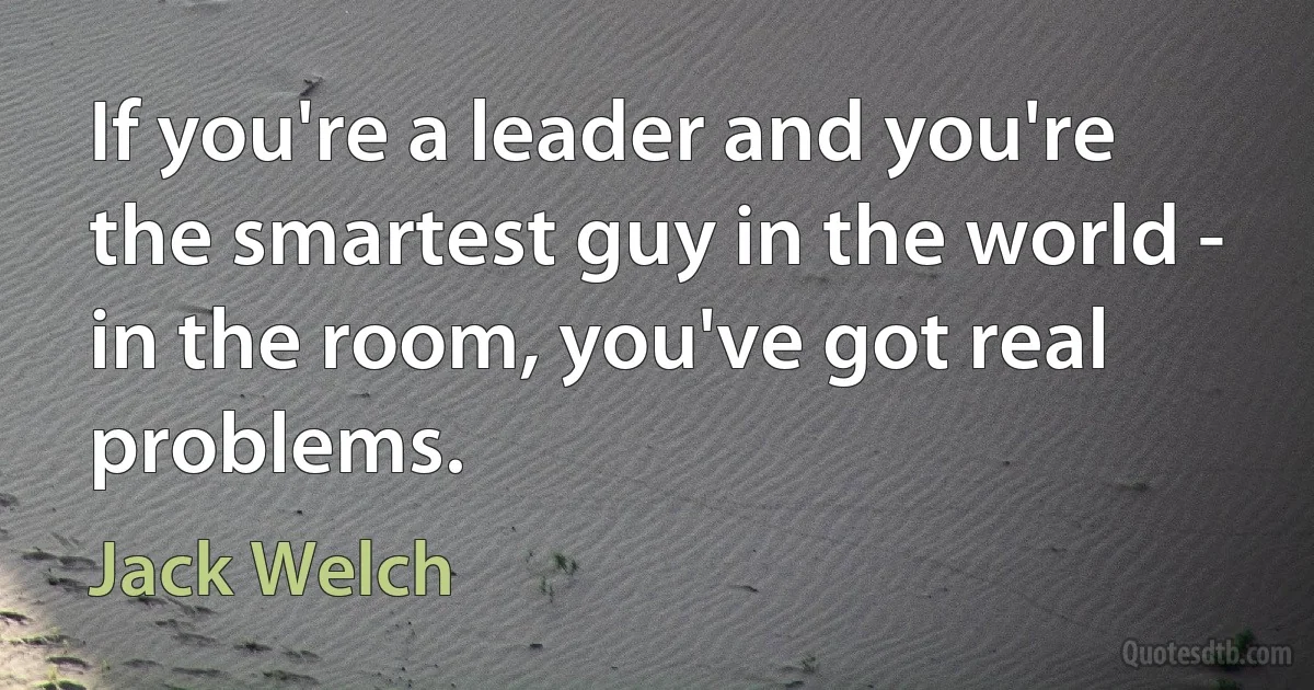 If you're a leader and you're the smartest guy in the world - in the room, you've got real problems. (Jack Welch)