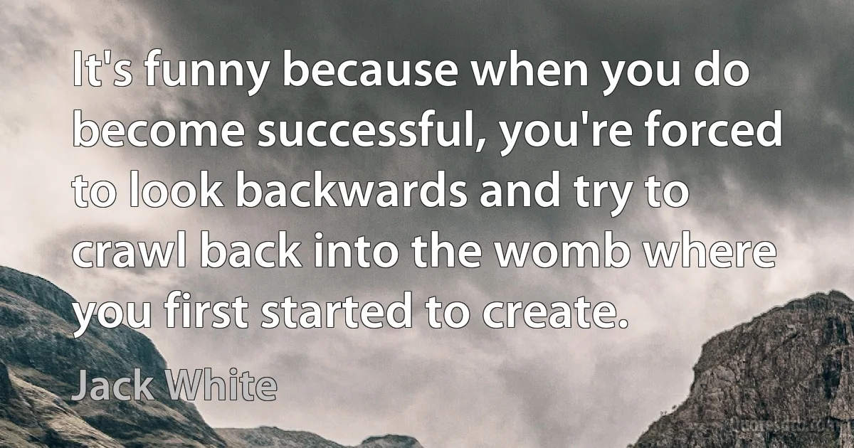 It's funny because when you do become successful, you're forced to look backwards and try to crawl back into the womb where you first started to create. (Jack White)