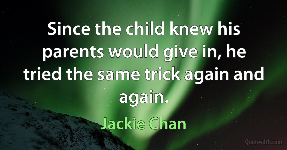 Since the child knew his parents would give in, he tried the same trick again and again. (Jackie Chan)