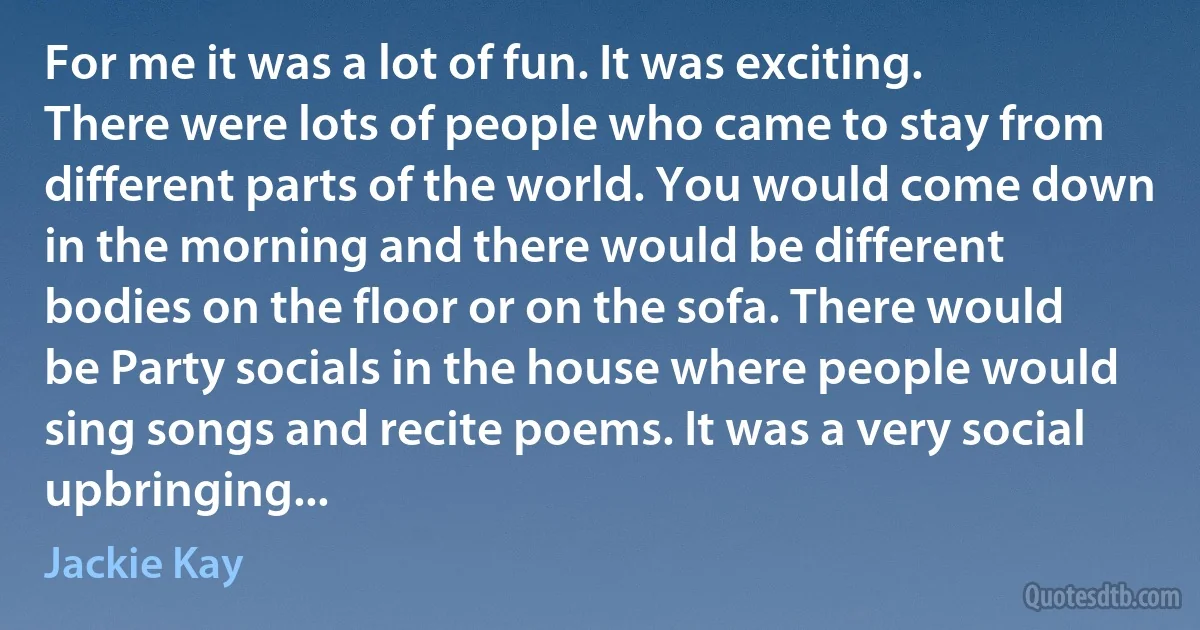 For me it was a lot of fun. It was exciting. There were lots of people who came to stay from different parts of the world. You would come down in the morning and there would be different bodies on the floor or on the sofa. There would be Party socials in the house where people would sing songs and recite poems. It was a very social upbringing... (Jackie Kay)