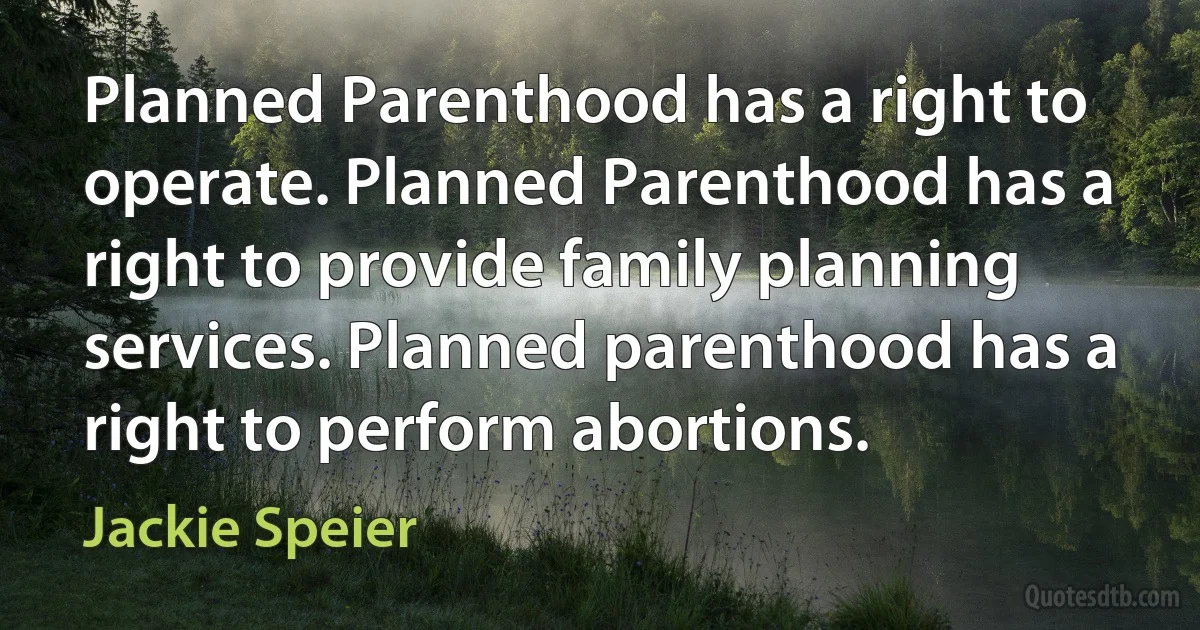 Planned Parenthood has a right to operate. Planned Parenthood has a right to provide family planning services. Planned parenthood has a right to perform abortions. (Jackie Speier)