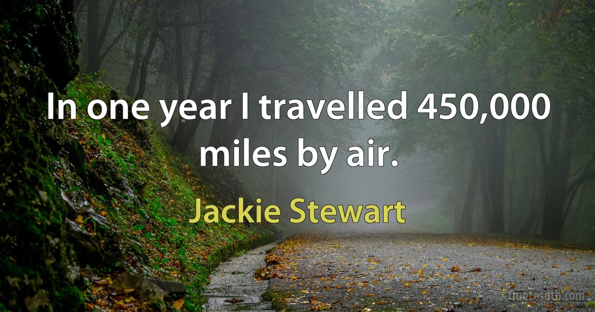 In one year I travelled 450,000 miles by air. (Jackie Stewart)