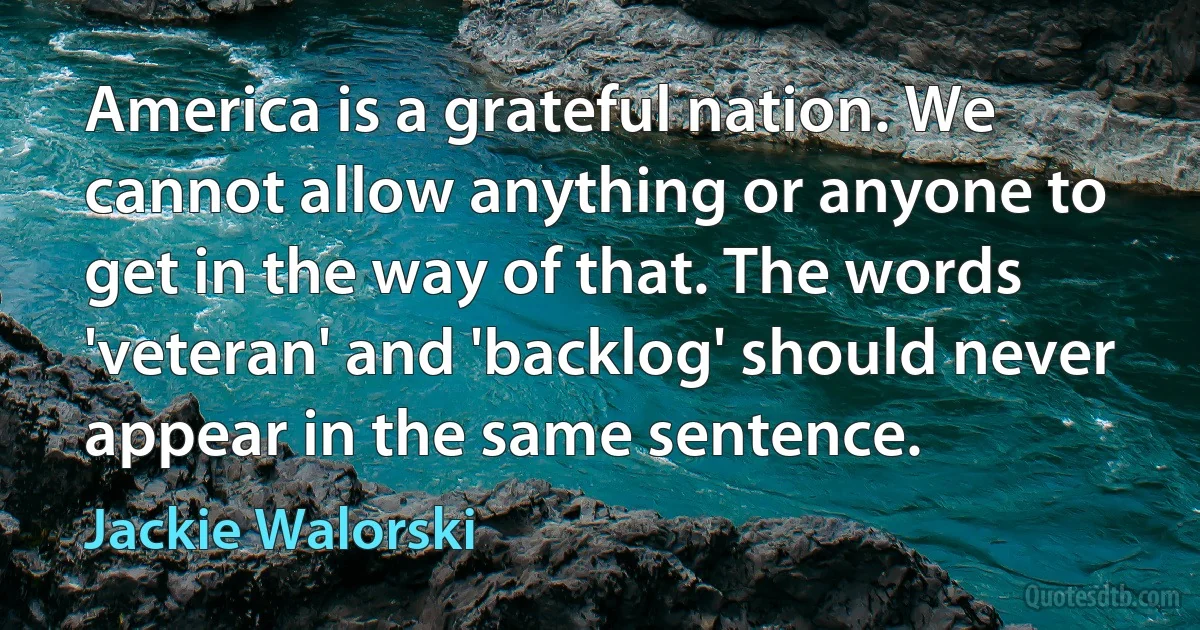 America is a grateful nation. We cannot allow anything or anyone to get in the way of that. The words 'veteran' and 'backlog' should never appear in the same sentence. (Jackie Walorski)