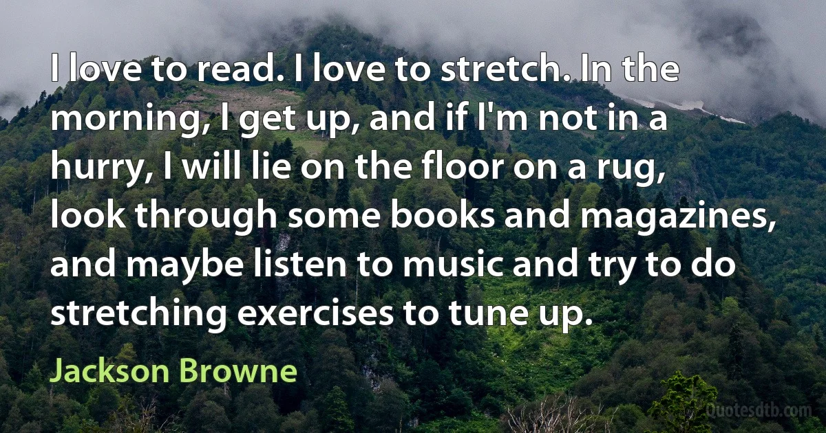 I love to read. I love to stretch. In the morning, I get up, and if I'm not in a hurry, I will lie on the floor on a rug, look through some books and magazines, and maybe listen to music and try to do stretching exercises to tune up. (Jackson Browne)