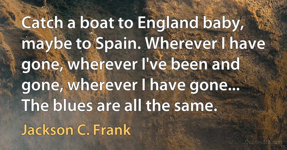 Catch a boat to England baby, maybe to Spain. Wherever I have gone, wherever I've been and gone, wherever I have gone... The blues are all the same. (Jackson C. Frank)