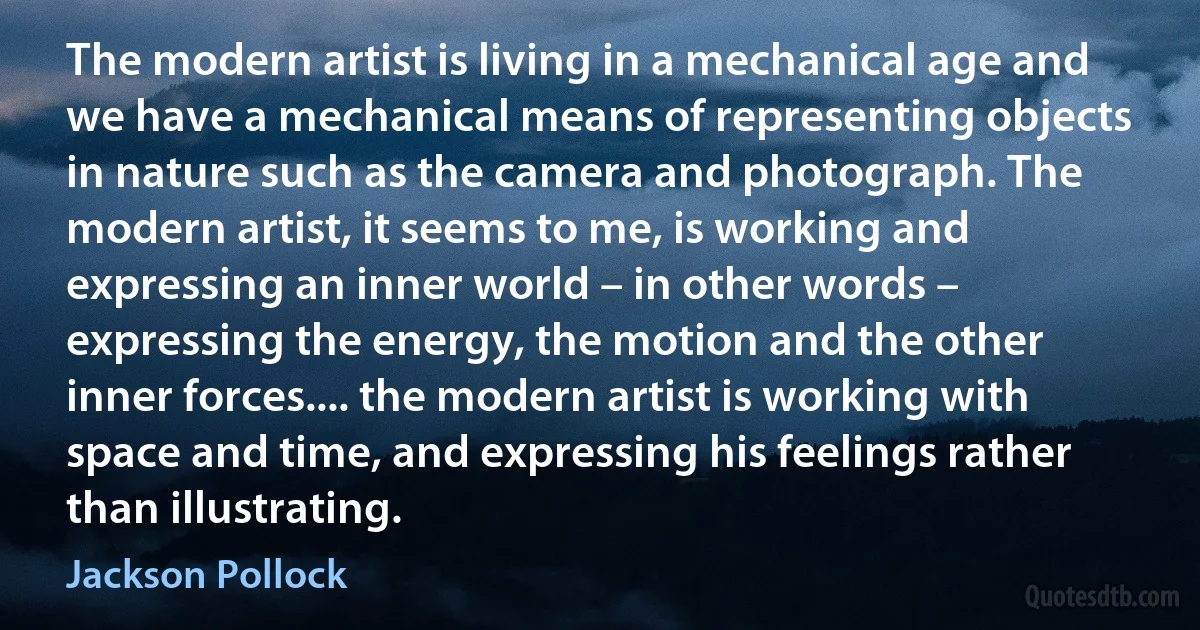 The modern artist is living in a mechanical age and we have a mechanical means of representing objects in nature such as the camera and photograph. The modern artist, it seems to me, is working and expressing an inner world – in other words – expressing the energy, the motion and the other inner forces.... the modern artist is working with space and time, and expressing his feelings rather than illustrating. (Jackson Pollock)