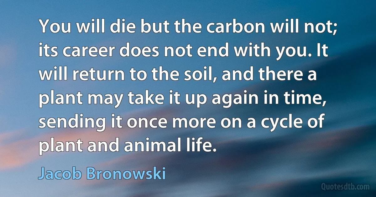 You will die but the carbon will not; its career does not end with you. It will return to the soil, and there a plant may take it up again in time, sending it once more on a cycle of plant and animal life. (Jacob Bronowski)