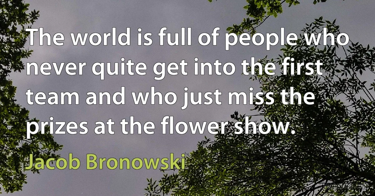 The world is full of people who never quite get into the first team and who just miss the prizes at the flower show. (Jacob Bronowski)