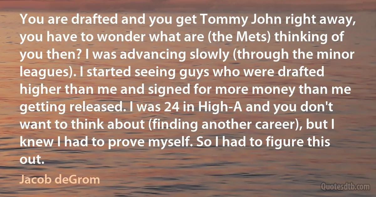 You are drafted and you get Tommy John right away, you have to wonder what are (the Mets) thinking of you then? I was advancing slowly (through the minor leagues). I started seeing guys who were drafted higher than me and signed for more money than me getting released. I was 24 in High-A and you don't want to think about (finding another career), but I knew I had to prove myself. So I had to figure this out. (Jacob deGrom)