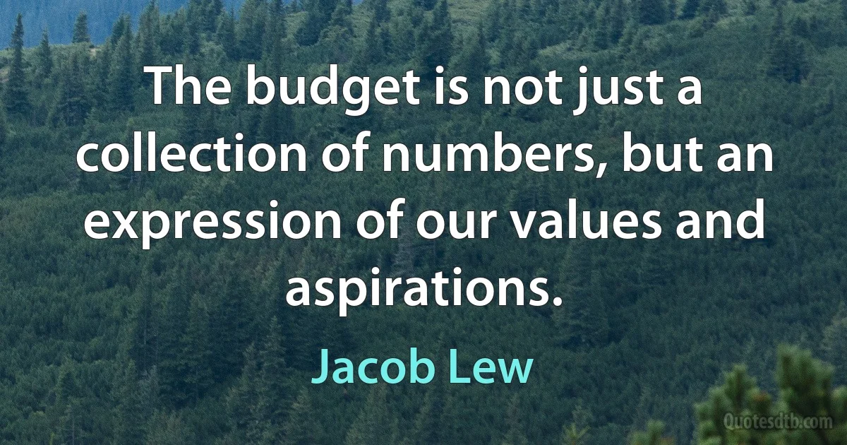 The budget is not just a collection of numbers, but an expression of our values and aspirations. (Jacob Lew)