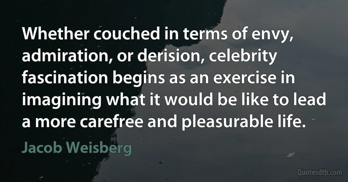 Whether couched in terms of envy, admiration, or derision, celebrity fascination begins as an exercise in imagining what it would be like to lead a more carefree and pleasurable life. (Jacob Weisberg)