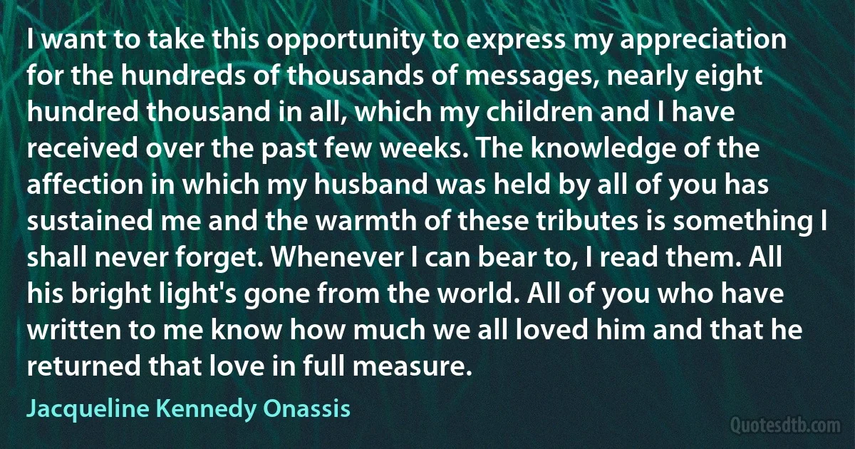 I want to take this opportunity to express my appreciation for the hundreds of thousands of messages, nearly eight hundred thousand in all, which my children and I have received over the past few weeks. The knowledge of the affection in which my husband was held by all of you has sustained me and the warmth of these tributes is something I shall never forget. Whenever I can bear to, I read them. All his bright light's gone from the world. All of you who have written to me know how much we all loved him and that he returned that love in full measure. (Jacqueline Kennedy Onassis)