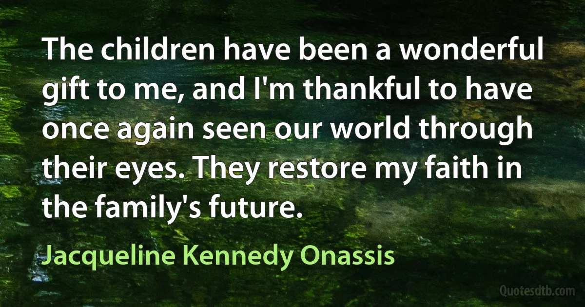 The children have been a wonderful gift to me, and I'm thankful to have once again seen our world through their eyes. They restore my faith in the family's future. (Jacqueline Kennedy Onassis)