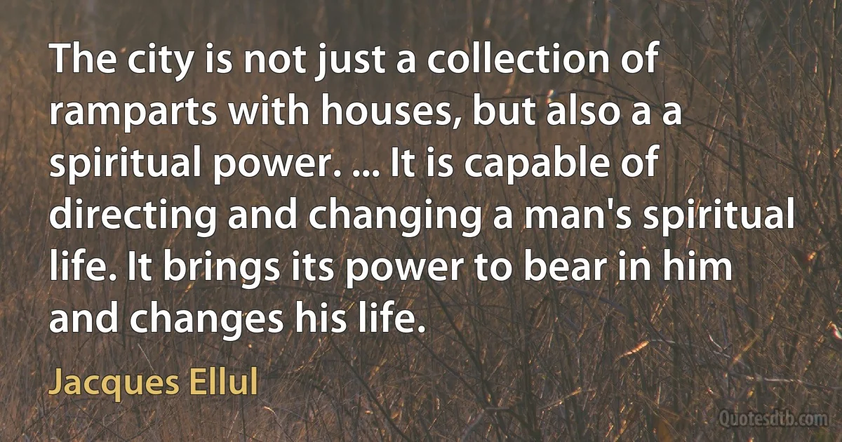 The city is not just a collection of ramparts with houses, but also a a spiritual power. ... It is capable of directing and changing a man's spiritual life. It brings its power to bear in him and changes his life. (Jacques Ellul)