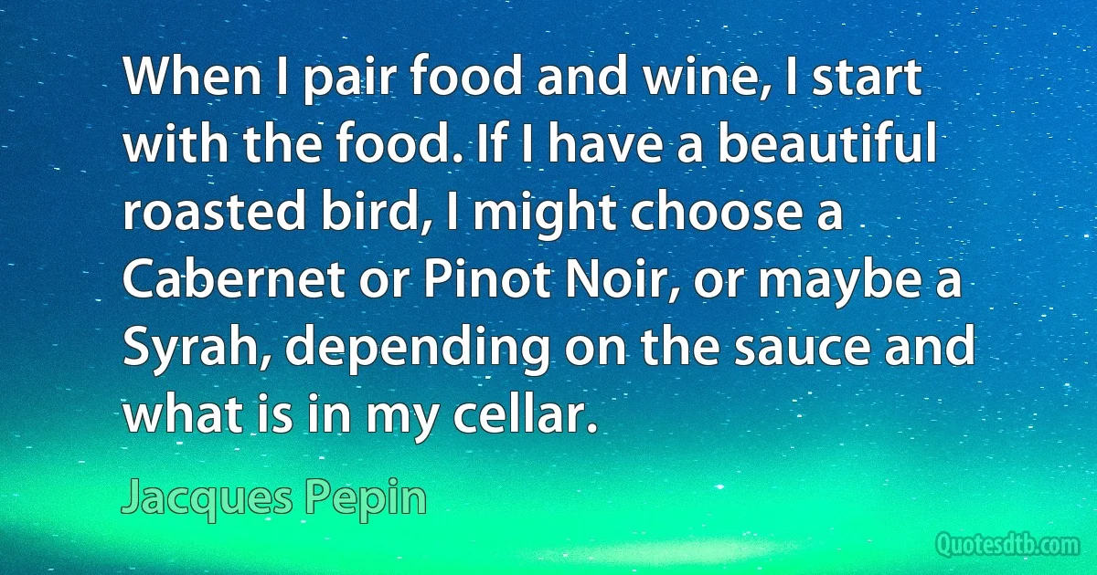 When I pair food and wine, I start with the food. If I have a beautiful roasted bird, I might choose a Cabernet or Pinot Noir, or maybe a Syrah, depending on the sauce and what is in my cellar. (Jacques Pepin)