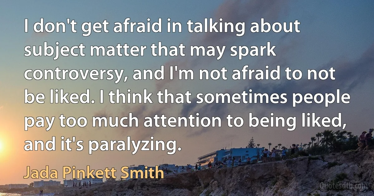 I don't get afraid in talking about subject matter that may spark controversy, and I'm not afraid to not be liked. I think that sometimes people pay too much attention to being liked, and it's paralyzing. (Jada Pinkett Smith)