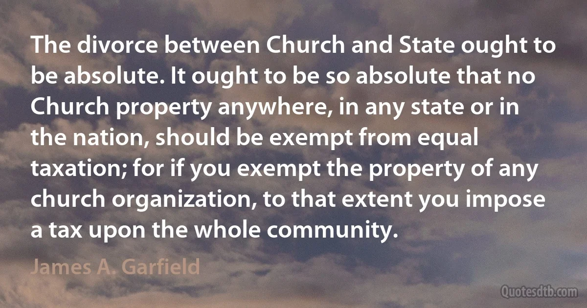 The divorce between Church and State ought to be absolute. It ought to be so absolute that no Church property anywhere, in any state or in the nation, should be exempt from equal taxation; for if you exempt the property of any church organization, to that extent you impose a tax upon the whole community. (James A. Garfield)