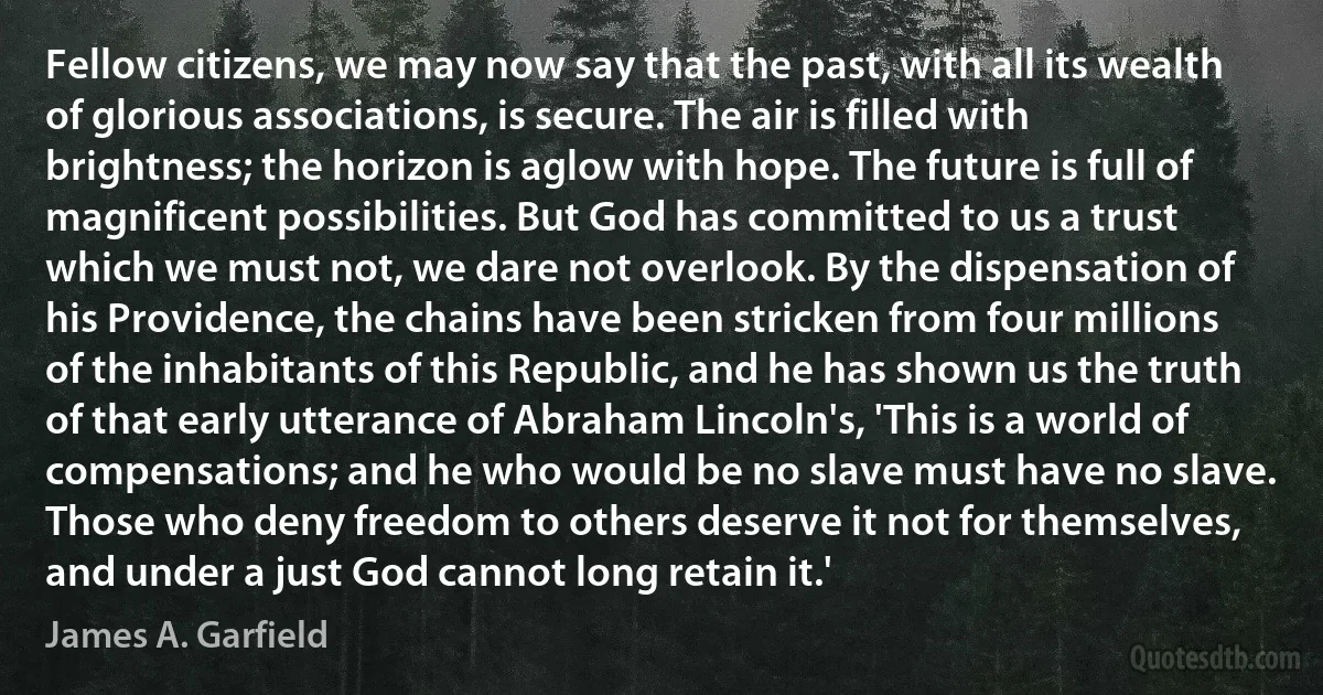 Fellow citizens, we may now say that the past, with all its wealth of glorious associations, is secure. The air is filled with brightness; the horizon is aglow with hope. The future is full of magnificent possibilities. But God has committed to us a trust which we must not, we dare not overlook. By the dispensation of his Providence, the chains have been stricken from four millions of the inhabitants of this Republic, and he has shown us the truth of that early utterance of Abraham Lincoln's, 'This is a world of compensations; and he who would be no slave must have no slave. Those who deny freedom to others deserve it not for themselves, and under a just God cannot long retain it.' (James A. Garfield)