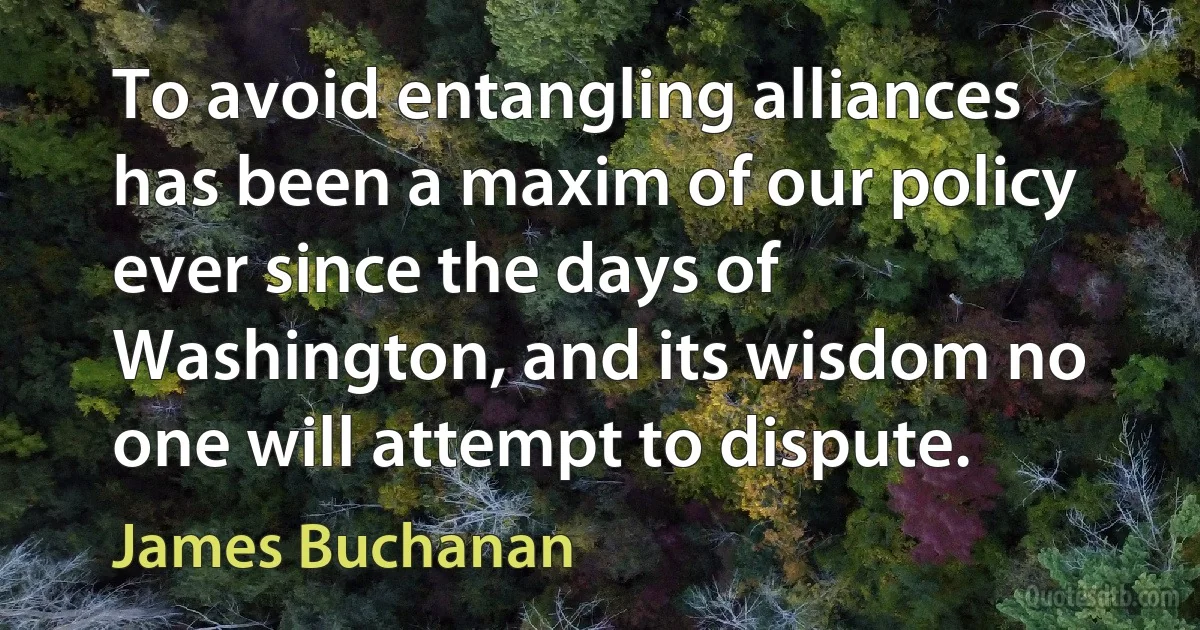 To avoid entangling alliances has been a maxim of our policy ever since the days of Washington, and its wisdom no one will attempt to dispute. (James Buchanan)