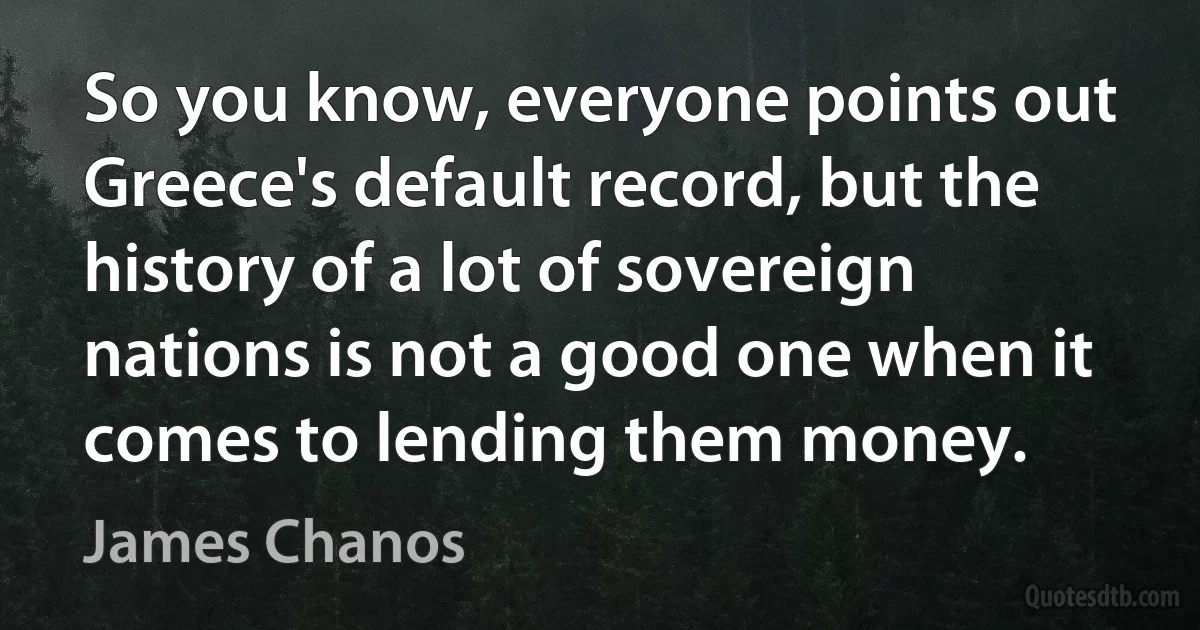 So you know, everyone points out Greece's default record, but the history of a lot of sovereign nations is not a good one when it comes to lending them money. (James Chanos)